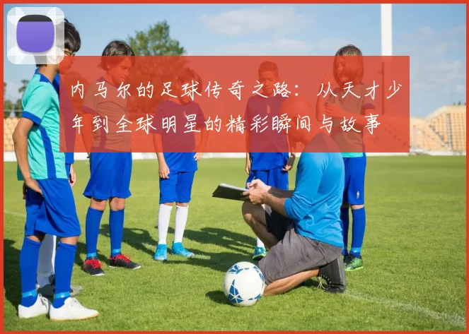 内马尔的足球传奇之路：从天才少年到全球明星的精彩瞬间与故事