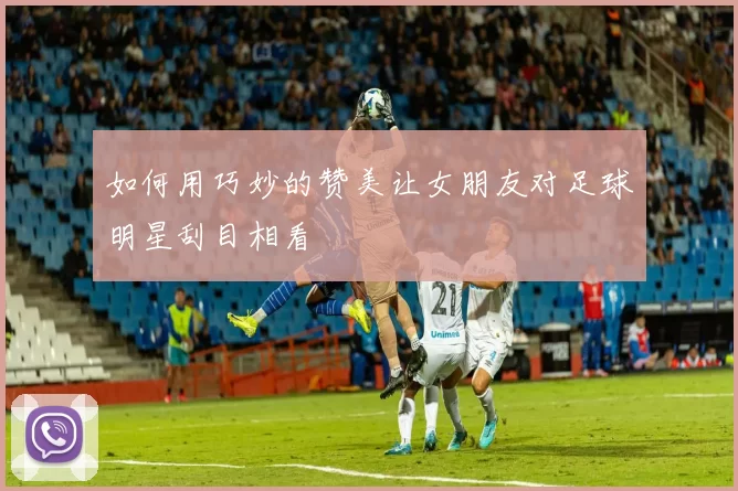 如何用巧妙的赞美让女朋友对足球明星刮目相看