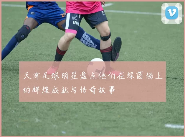 天津足球明星盘点他们在绿茵场上的辉煌成就与传奇故事