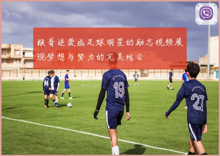 猴哥逆袭成足球明星的励志视频展现梦想与努力的完美结合