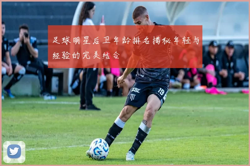 足球明星后卫年龄排名揭秘年轻与经验的完美结合