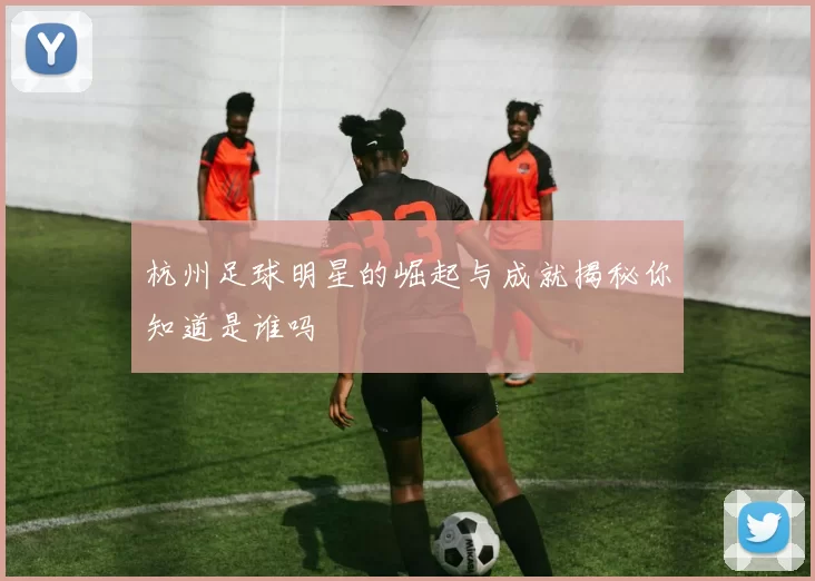 杭州足球明星的崛起与成就揭秘你知道是谁吗