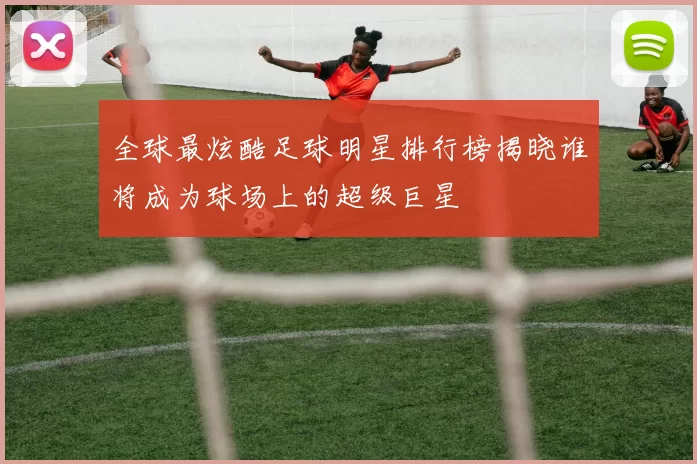 全球最炫酷足球明星排行榜揭晓谁将成为球场上的超级巨星