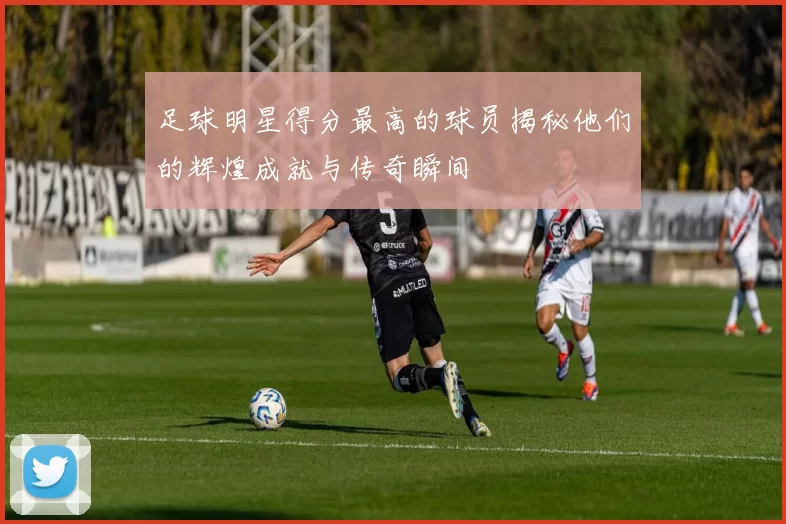 足球明星得分最高的球员揭秘他们的辉煌成就与传奇瞬间