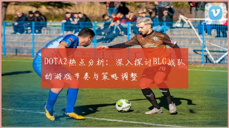 DOTA2热点分析：深入探讨BLG战队的游戏节奏与策略调整