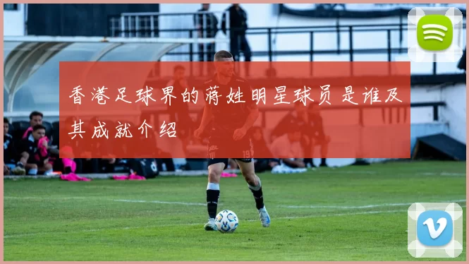 香港足球界的蒋姓明星球员是谁及其成就介绍
